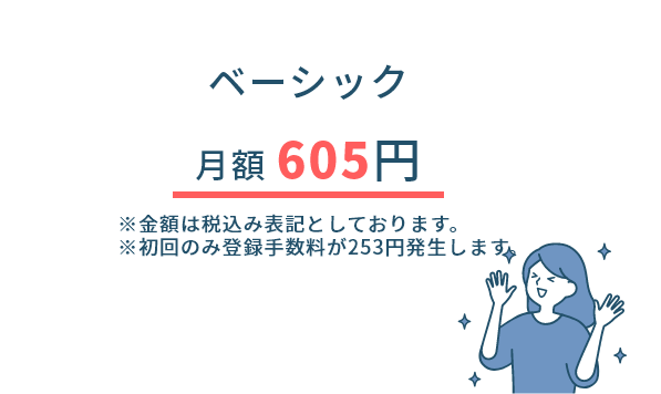 ベーシック月額 605円※金額は税込み表記としております。※初回のみ登録手数料が253円発生します。